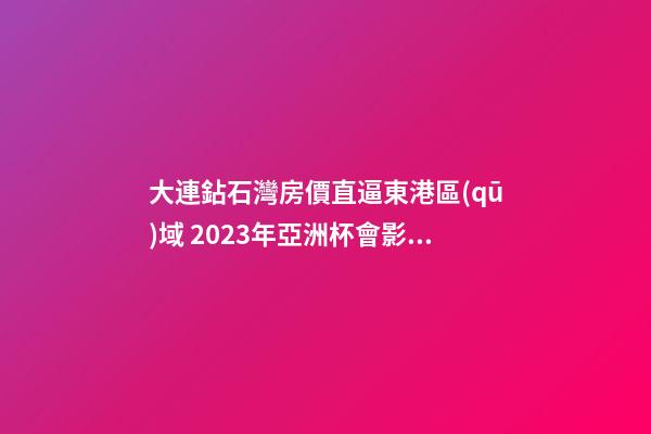 大連鉆石灣房價直逼東港區(qū)域 2023年亞洲杯會影響房價嗎？